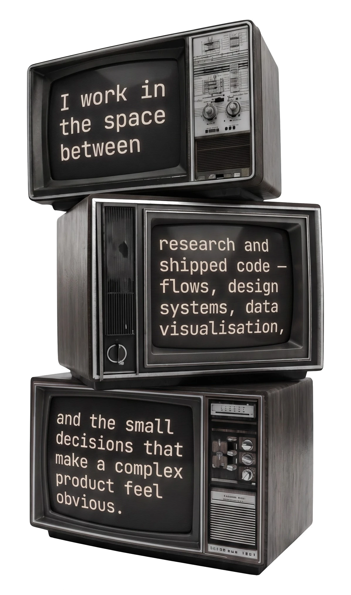 Three stacked CRT televisions, their screens reading: I work in the space between research and shipped code — flows, design systems, data visualisation, and the small decisions that make a complex product feel obvious.